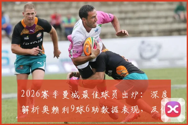 2026赛季曼城最佳球员出炉：深度解析奥赖利9球6助数据表现，及他对球队攻防两端的核心价值