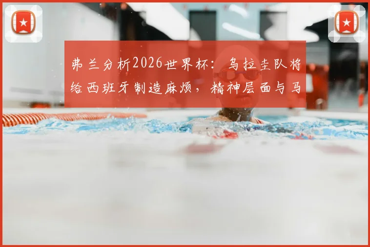 弗兰分析2026世界杯:乌拉圭队将给西班牙制造麻烦,精神层面与马竞高度相似,战术风格解读