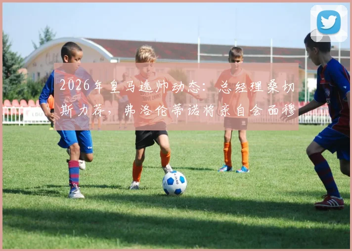 2026年皇马选帅动态：总经理桑切斯力荐，弗洛伦蒂诺将亲自会面穆里尼奥探讨回归可能