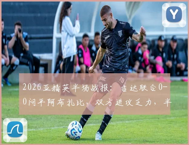 2026亚精英半场战报：吉达联合0-0闷平阿布扎比，双方进攻乏力，半场数据与战术解析一览