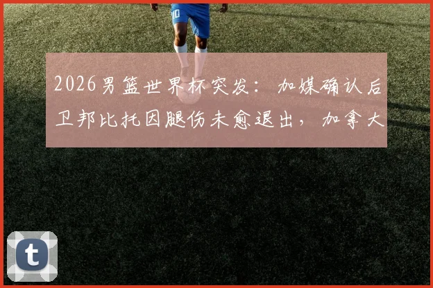 2026男篮世界杯突发：加媒确认后卫邦比托因腿伤未愈退出，加拿大阵容面临重大调整