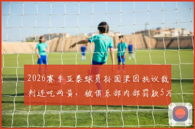 2026赛季亚泰球员孙国梁因抗议裁判连吃两黄,被俱乐部内部罚款5万元详情解读