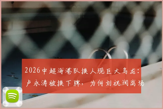 2026中超海港队换人现巨大乌龙:卢永涛被换下牌,为何刘祝润离场?事件全过程解析