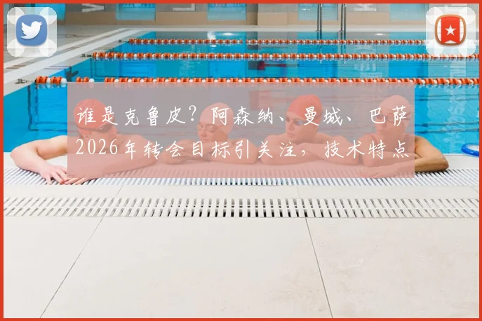 谁是克鲁皮?阿森纳、曼城、巴萨2026年转会目标引关注,技术特点与身价解析