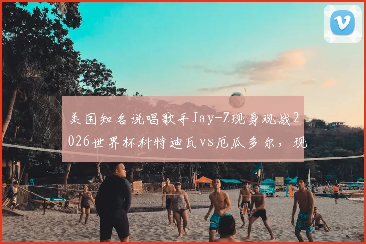 美国知名说唱歌手Jay-Z现身观战2026世界杯科特迪瓦vs厄瓜多尔,现场照片与观赛详情一览