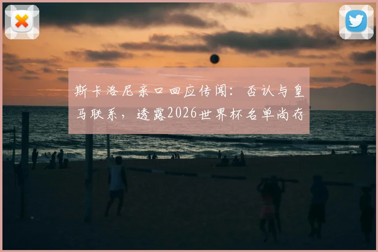 斯卡洛尼亲口回应传闻：否认与皇马联系，透露2026世界杯名单尚存最后一处悬念