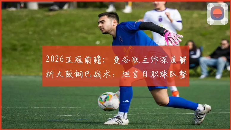 2026亚冠前瞻：曼谷联主帅深度解析大阪钢巴战术，坦言日职球队整体水平高超