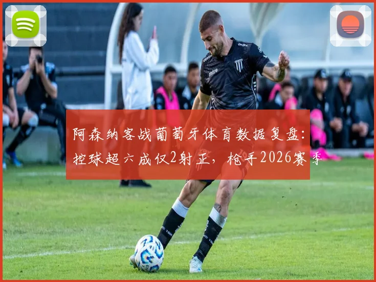 阿森纳客战葡萄牙体育数据复盘：控球超六成仅2射正，枪手2026赛季欧战进攻效率待解