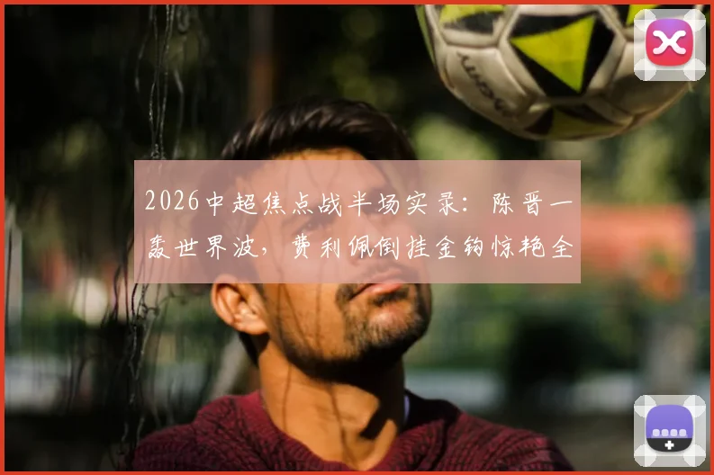 2026中超焦点战半场实录：陈晋一轰世界波，费利佩倒挂金钩惊艳全场，申花2-1蓉城暂时领先