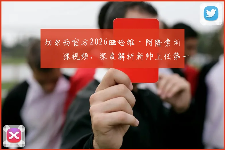 切尔西官方2026晒哈维·阿隆索训练课视频，深度解析新帅上任第一天执教细节与战术思路