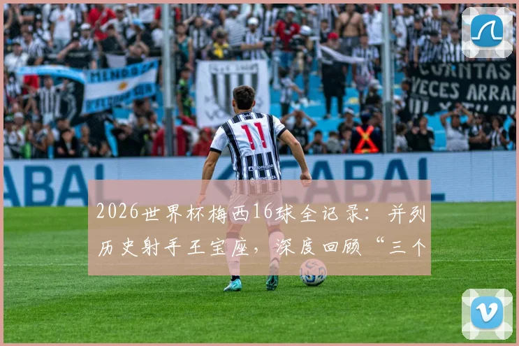 2026世界杯梅西16球全记录：并列历史射手王宝座，深度回顾“三个火枪手”闪耀时刻与经典进球相册