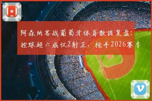 阿森纳客战葡萄牙体育数据复盘：控球超六成仅2射正，枪手2026赛季欧战进攻效率待解