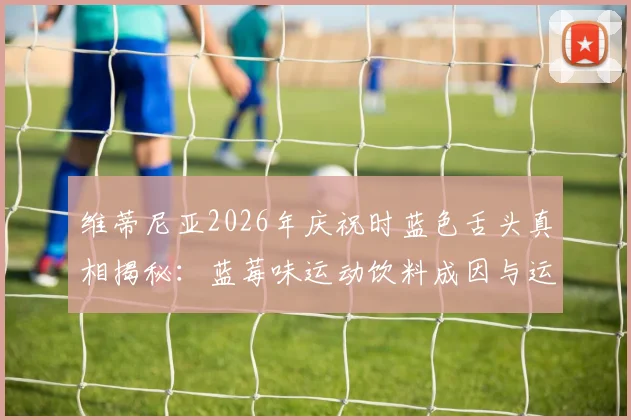 维蒂尼亚2026年庆祝时蓝色舌头真相揭秘：蓝莓味运动饮料成因与运动员补给选择指南