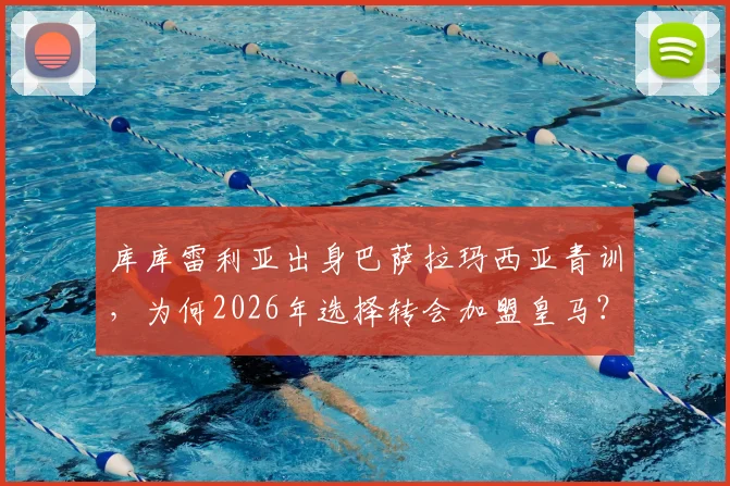 库库雷利亚出身巴萨拉玛西亚青训，为何2026年选择转会加盟皇马？深度解析其转会原因与球员生涯轨迹