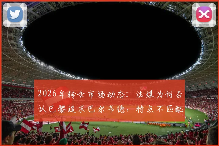 2026年转会市场动态：法媒为何否认巴黎追求巴尔韦德，特点不匹配与皇马高要价成主因