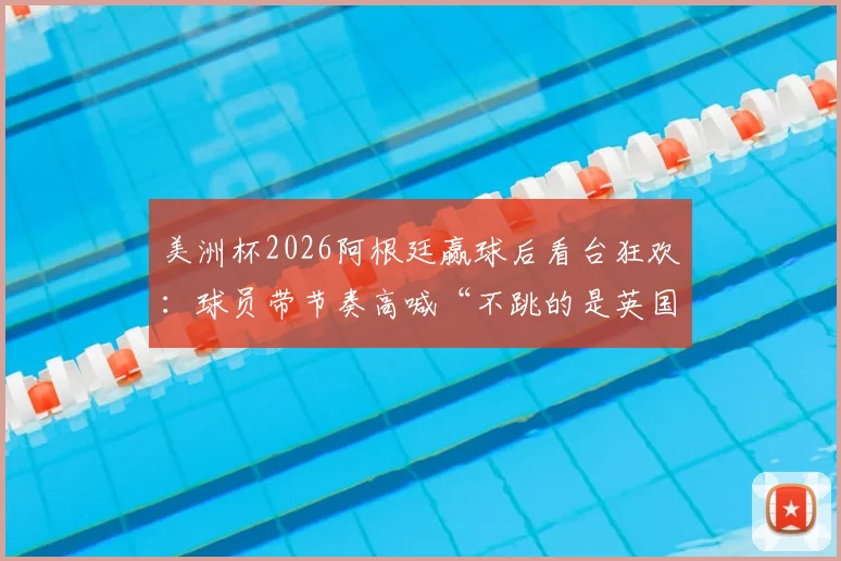 美洲杯2026阿根廷赢球后看台狂欢：球员带节奏高喊“不跳的是英国佬”，球迷互动视频火爆出圈