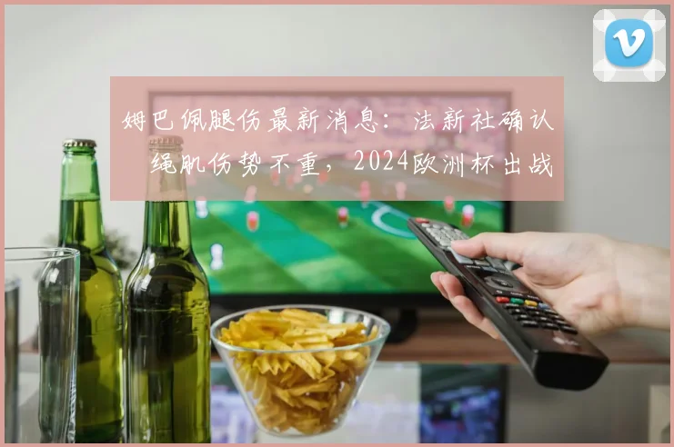 姆巴佩腿伤最新消息：法新社确认腘绳肌伤势不重，2024欧洲杯出战前景分析及解读