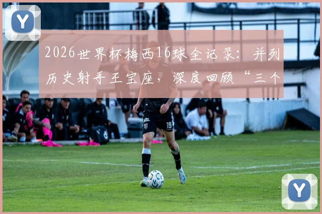 2026世界杯梅西16球全记录：并列历史射手王宝座，深度回顾“三个火枪手”闪耀时刻与经典进球相册