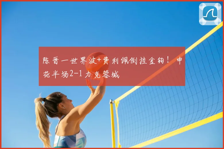 陈晋一世界波+费利佩倒挂金钩!申花半场2-1力克蓉城