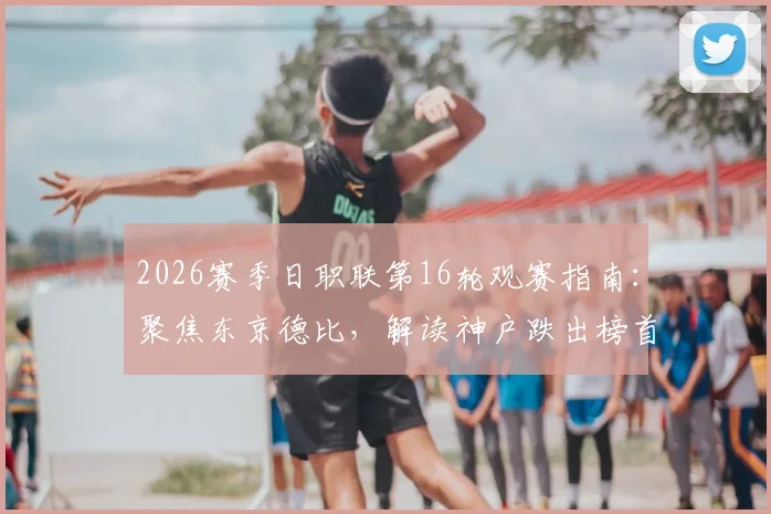 2026赛季日职联第16轮观赛指南:聚焦东京德比,解读神户跌出榜首原因