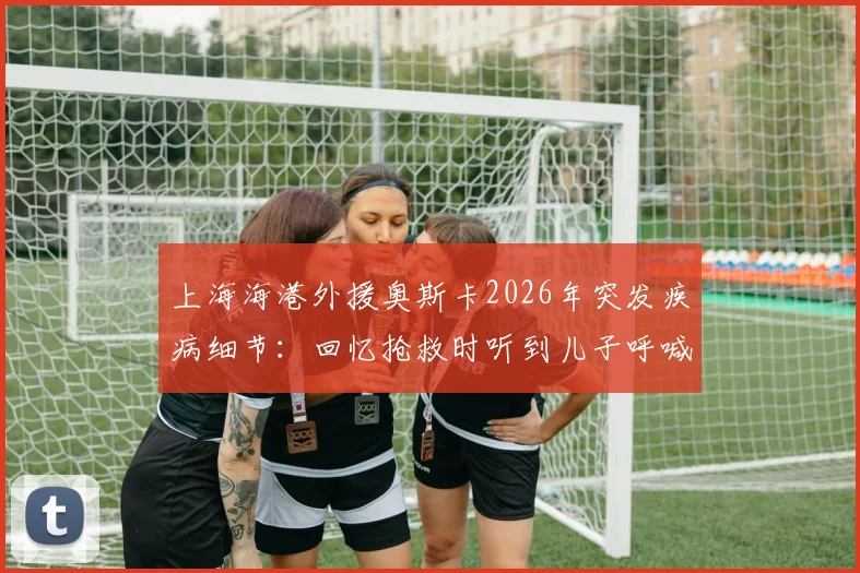 上海海港外援奥斯卡2026年突发疾病细节：回忆抢救时听到儿子呼喊“爸爸回来”全过程，附最新恢复状况追踪